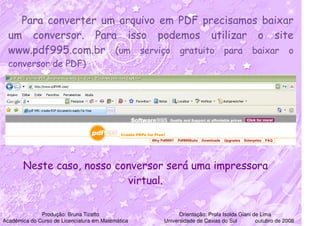 Para converter um arquivo em PDF precisamos baixar
  um conversor. Para isso podemos utilizar o site
  www.pdf995.com.br (um serviço gratuito para baixar o
  conversor de PDF)




       Neste caso, nosso conversor será uma impressora
                           virtual.


              Produção: Bruna Tizatto                    Orientação: Profa Isolda Giani de Lima
Acadêmica do Curso de Licenciatura em Matemática   Universidade de Caxias do Sul         outubro de 2008
 