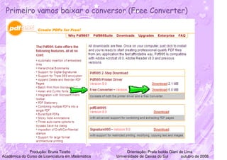 Primeiro vamos baixar o conversor (Free Converter)




              Produção: Bruna Tizatto                    Orientação: Profa Isolda Giani de Lima
Acadêmica do Curso de Licenciatura em Matemática   Universidade de Caxias do Sul         outubro de 2008
 