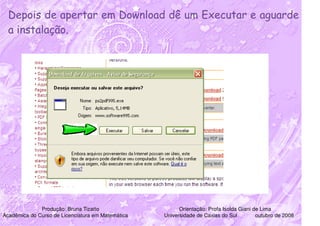 Depois de apertar em Download dê um Executar e aguarde
  a instalação.




              Produção: Bruna Tizatto                    Orientação: Profa Isolda Giani de Lima
Acadêmica do Curso de Licenciatura em Matemática   Universidade de Caxias do Sul         outubro de 2008
 