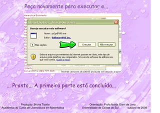 Peça novamente para executar e...




    ... Pronto... A primeira parte está concluída...


              Produção: Bruna Tizatto                    Orientação: Profa Isolda Giani de Lima
Acadêmica do Curso de Licenciatura em Matemática   Universidade de Caxias do Sul         outubro de 2008
 