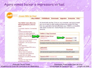 Agora vamos baixar a impressora virtual.




              Produção: Bruna Tizatto                    Orientação: Profa Isolda Giani de Lima
Acadêmica do Curso de Licenciatura em Matemática   Universidade de Caxias do Sul         outubro de 2008
 