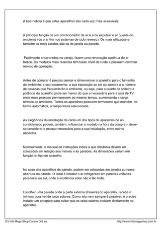 A boa noticia é que estes aparelhos são cada vez mais acessíveis.
A principal função de um condicionador de ar é a de expulsar o ar quente do
ambiente (ou o ar frio nos sistemas de ciclo reverso). Os mais utilizados e
também os mais baratos são os de janela ou parede.
Facilmente encontrados no varejo, fazem uma renovação contínua do ar
fresco. Os modelos mais recentes têm baixo nível de ruído e possuem controle
remoto de operação.
Antes de comprar é preciso pensar e dimensionar o aparelho para o tamanho
do ambiente; o seu isolamento, a sua exposição ao sol ou sombra e o número
de pessoas que frequentarão o ambiente, ou seja, para o quarto de solteiro a
potência do aparelho pode ser menor do que a necessária para a sala de TV,
onde mais pessoas permanecem ao mesmo tempo, aumentando a carga
térmica do ambiente. Todos os aparelhos possuem termostato que mantém, de
forma automática, a temperatura selecionada.
As exigências de instalação de cada um dos tipos de aparelhos de ar-
condicionado podem, também, influenciar o modelo na hora da compra – deve-
se considerar o espaço necessário para a sua instalação, entre outros
aspectos.
Normalmente, o manual de instruções indica a que distância devem ser
colocados em relação aos móveis e às paredes. As dimensões variam em
função do tipo de aparelho.
No caso dos aparelhos de parede, podem ser colocados em janelas ou numa
abertura na parede. O ideal é instalar o ar refrigerado em paredes voltadas
para leste ou sul, onde a incidência solar não é tão forte.
Escolher uma parede onde a parte externa (traseira) do aparelho, receba o
mínimo possível de raios solares. Como isto nem sempre é possível, é preciso
instalar um anteparo para evitar que os raios solares incidam diretamente no
aparelho.
(C) Info Mega Shop Cursos OnLine http://www.infomegashop.com.br
 