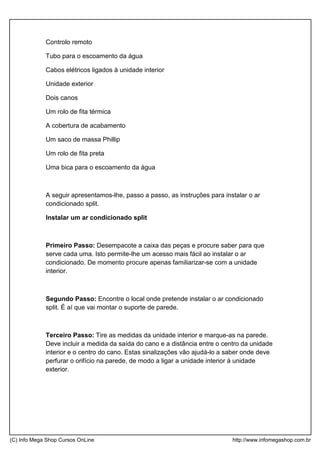 Controlo remoto
Tubo para o escoamento da água
Cabos elétricos ligados à unidade interior
Unidade exterior
Dois canos
Um rolo de fita térmica
A cobertura de acabamento
Um saco de massa Phillip
Um rolo de fita preta
Uma bica para o escoamento da água
A seguir apresentamos-lhe, passo a passo, as instruções para instalar o ar
condicionado split.
Instalar um ar condicionado split
Primeiro Passo: Desempacote a caixa das peças e procure saber para que
serve cada uma. Isto permite-lhe um acesso mais fácil ao instalar o ar
condicionado. De momento procure apenas familiarizar-se com a unidade
interior.
Segundo Passo: Encontre o local onde pretende instalar o ar condicionado
split. É aí que vai montar o suporte de parede.
Terceiro Passo: Tire as medidas da unidade interior e marque-as na parede.
Deve incluir a medida da saída do cano e a distância entre o centro da unidade
interior e o centro do cano. Estas sinalizações vão ajudá-lo a saber onde deve
perfurar o orifício na parede, de modo a ligar a unidade interior à unidade
exterior.
(C) Info Mega Shop Cursos OnLine http://www.infomegashop.com.br
 