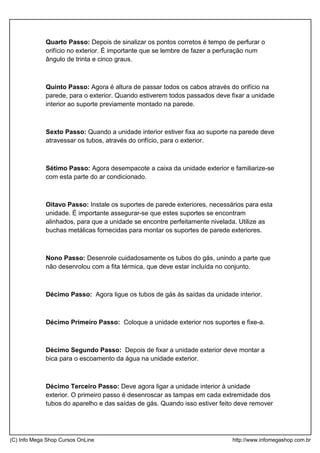 Quarto Passo: Depois de sinalizar os pontos corretos é tempo de perfurar o
orifício no exterior. É importante que se lembre de fazer a perfuração num
ângulo de trinta e cinco graus.
Quinto Passo: Agora é altura de passar todos os cabos através do orifício na
parede, para o exterior. Quando estiverem todos passados deve fixar a unidade
interior ao suporte previamente montado na parede.
Sexto Passo: Quando a unidade interior estiver fixa ao suporte na parede deve
atravessar os tubos, através do orifício, para o exterior.
Sétimo Passo: Agora desempacote a caixa da unidade exterior e familiarize-se
com esta parte do ar condicionado.
Oitavo Passo: Instale os suportes de parede exteriores, necessários para esta
unidade. É importante assegurar-se que estes suportes se encontram
alinhados, para que a unidade se encontre perfeitamente nivelada. Utilize as
buchas metálicas fornecidas para montar os suportes de parede exteriores.
Nono Passo: Desenrole cuidadosamente os tubos do gás, unindo a parte que
não desenrolou com a fita térmica, que deve estar incluída no conjunto.
Décimo Passo: Agora ligue os tubos de gás às saídas da unidade interior.
Décimo Primeiro Passo: Coloque a unidade exterior nos suportes e fixe-a.
Décimo Segundo Passo: Depois de fixar a unidade exterior deve montar a
bica para o escoamento da água na unidade exterior.
Décimo Terceiro Passo: Deve agora ligar a unidade interior à unidade
exterior. O primeiro passo é desenroscar as tampas em cada extremidade dos
tubos do aparelho e das saídas de gás. Quando isso estiver feito deve remover
(C) Info Mega Shop Cursos OnLine http://www.infomegashop.com.br
 
