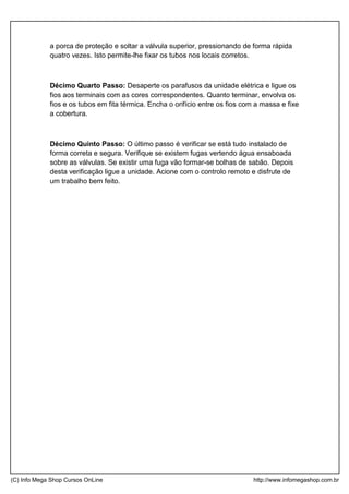 a porca de proteção e soltar a válvula superior, pressionando de forma rápida
quatro vezes. Isto permite-lhe fixar os tubos nos locais corretos.
Décimo Quarto Passo: Desaperte os parafusos da unidade elétrica e ligue os
fios aos terminais com as cores correspondentes. Quanto terminar, envolva os
fios e os tubos em fita térmica. Encha o orifício entre os fios com a massa e fixe
a cobertura.
Décimo Quinto Passo: O último passo é verificar se está tudo instalado de
forma correta e segura. Verifique se existem fugas vertendo água ensaboada
sobre as válvulas. Se existir uma fuga vão formar-se bolhas de sabão. Depois
desta verificação ligue a unidade. Acione com o controlo remoto e disfrute de
um trabalho bem feito.
(C) Info Mega Shop Cursos OnLine http://www.infomegashop.com.br
 