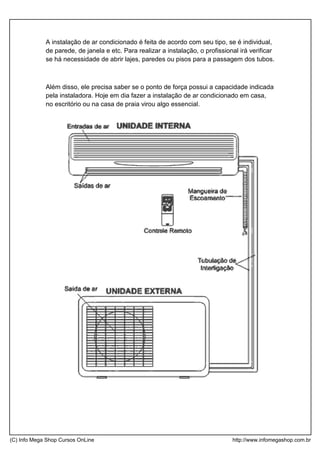 A instalação de ar condicionado é feita de acordo com seu tipo, se é individual,
de parede, de janela e etc. Para realizar a instalação, o profissional irá verificar
se há necessidade de abrir lajes, paredes ou pisos para a passagem dos tubos.
Além disso, ele precisa saber se o ponto de força possui a capacidade indicada
pela instaladora. Hoje em dia fazer a instalação de ar condicionado em casa,
no escritório ou na casa de praia virou algo essencial.
(C) Info Mega Shop Cursos OnLine http://www.infomegashop.com.br
 