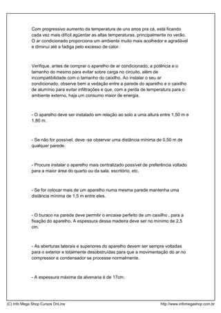 Com progressivo aumento da temperatura de uns anos pra cá, está ficando
cada vez mais difícil agüentar as altas temperaturas, principalmente no verão.
O ar condicionado proporciona um ambiente muito mais acolhedor e agradável
e diminui até a fadiga pelo excesso de calor.
Verifique, antes de comprar o aparelho de ar condicionado, a potência e o
tamanho do mesmo para evitar sobre carga no circuito, além de
incompatibilidade com o tamanho do caixilho. Ao instalar o seu ar
condicionado, observe bem a vedação entre a parede do aparelho e o caixilho
de alumínio para evitar infiltrações e que, com a perda de temperatura para o
ambiente externo, haja um consumo maior de energia.
- O aparelho deve ser instalado em relação ao solo a uma altura entre 1,50 m e
1,80 m.
- Se não for possível, deve -se observar uma distância mínima de 0,50 m de
qualquer parede.
- Procure instalar o aparelho mais centralizado possível de preferência voltado
para a maior área do quarto ou da sala, escritório, etc.
- Se for colocar mais de um aparelho numa mesma parede mantenha uma
distância mínima de 1,5 m entre eles.
- O buraco na parede deve permitir o encaixe perfeito de um caixilho , para a
fixação do aparelho. A espessura dessa madeira deve ser no mínimo de 2,5
cm.
- As aberturas laterais e superiores do aparelho devem ser sempre voltadas
para o exterior e totalmente desobstruídas para que a movimentação do ar no
compressor e condensador se processe normalmente.
- A espessura máxima da alvenaria é de 17cm.
(C) Info Mega Shop Cursos OnLine http://www.infomegashop.com.br
 