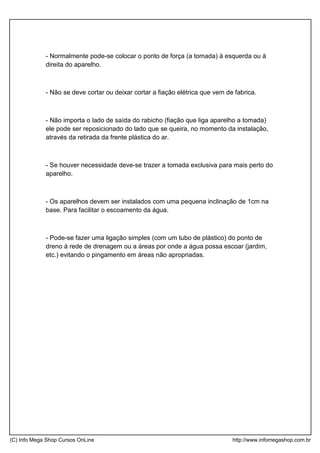 - Normalmente pode-se colocar o ponto de força (a tomada) à esquerda ou à
direita do aparelho.
- Não se deve cortar ou deixar cortar a fiação elétrica que vem de fabrica.
- Não importa o lado de saída do rabicho (fiação que liga aparelho a tomada)
ele pode ser reposicionado do lado que se queira, no momento da instalação,
através da retirada da frente plástica do ar.
- Se houver necessidade deve-se trazer a tomada exclusiva para mais perto do
aparelho.
- Os aparelhos devem ser instalados com uma pequena inclinação de 1cm na
base. Para facilitar o escoamento da água.
- Pode-se fazer uma ligação simples (com um tubo de plástico) do ponto de
dreno à rede de drenagem ou a áreas por onde a água possa escoar (jardim,
etc.) evitando o pingamento em áreas não apropriadas.
(C) Info Mega Shop Cursos OnLine http://www.infomegashop.com.br
 