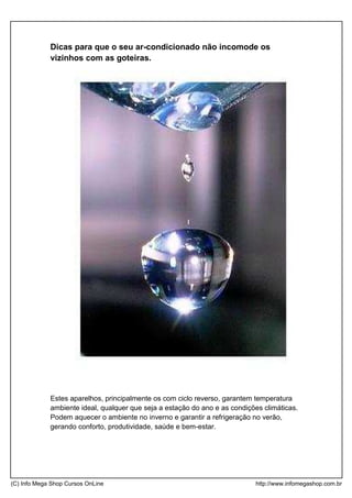 Dicas para que o seu ar-condicionado não incomode os
vizinhos com as goteiras.
Estes aparelhos, principalmente os com ciclo reverso, garantem temperatura
ambiente ideal, qualquer que seja a estação do ano e as condições climáticas.
Podem aquecer o ambiente no inverno e garantir a refrigeração no verão,
gerando conforto, produtividade, saúde e bem-estar.
(C) Info Mega Shop Cursos OnLine http://www.infomegashop.com.br
 