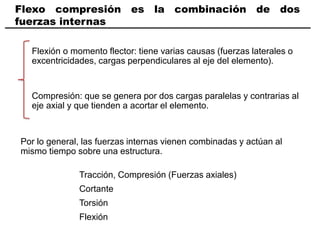 Flexo compresión es la combinación de dos
fuerzas internas
Flexión o momento flector: tiene varias causas (fuerzas laterales o
excentricidades, cargas perpendiculares al eje del elemento).
Compresión: que se genera por dos cargas paralelas y contrarias al
eje axial y que tienden a acortar el elemento.
Por lo general, las fuerzas internas vienen combinadas y actúan al
mismo tiempo sobre una estructura.
Tracción, Compresión (Fuerzas axiales)
Cortante
Torsión
Flexión
 