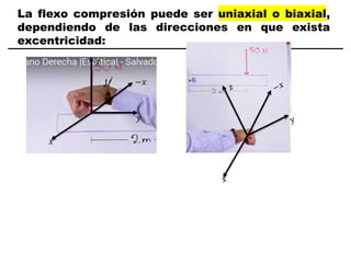 La flexo compresión puede ser uniaxial o biaxial,
dependiendo de las direcciones en que exista
excentricidad:
𝑥
𝑦
𝑧
−𝑥
 