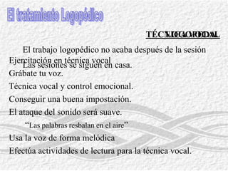 ProfesoradoEl uso de la VozTizas redondas.Explica a tus alumnos tu proceso vocal.FColaboración.	F No grites habitualmente.FAcompaña al grito con contracción del cuerpo.FSonidos no vocales para llamar la atención.No hables a larga distancia: patio del recreo.Técnicas «distractivas»:El silencio, Golpes melódicos - Habla sin voz – campanillaLa enseñanza no son clases magistrales:FUsa sistemas alternativos: cassettes, videos, transparencias.FUn alumnoesta más atento a una “voz que se mueve”, que ....FUsa momentos de distracción en la clase.