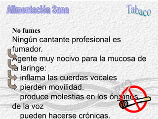 BebidaAlimentación SanaExcesivamente frías o calientes(Durante las actuaciones se eliminan)Ingestion de liquidos con gas. Bebidas alcohólicas: disminuye la potencia vocálica, flemas, atrofia de la mucosa.Pequeños sorbos de té tibio con limón y azucar antes de la emision vocal profesional.