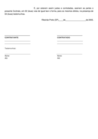 E,   por   estarem  assim  justas   e   contratadas,   assinam  as   partes   o 
presente Contrato, em 02 (duas) vias de igual teor e forma, para os mesmos efeitos, na presença de 
02 (duas) testemunhas.

                                              Ribeirão Preto (SP),____de___________________de 2005.




_______________________                                            _______________________
CONTRATANTE                                                        CONTRATADO
__________________________                                         __________________________
__________________________                                         __________________________

Testemunhas:

____________________________                                               ____________________________
Nome:                                                                       Nome:
RG:                                                                         RG:
 