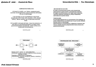 Química II 2009 - Control de Placa                                                             Universidad de Chile - Fac. Odontología


                           COMPUESTOS FENÓLICOS                               MECANISMO DE ACCIÓN
                                                                             En altas concentraciones actúan como bactericida,
              El fenol (C6-H5OH), o ac. fénico, compuesto para               destruyendo la pared celular y precipitando proteínas.
          controlar microorganismos y base de diversos derivados             En bajas concentraciones y con mayor peso molecular,
                           de uso en odontología.                            inactivan sistemas enzimáticos y filtran metabolitos
                                                                             esenciales de la pared celular.
                Con alcanfor se usa en Endodoncia como fenol
           alcanforado (30% fenol, 60% alcanfor y 10% alcohol                TOXICOLOGÍA
            etílico). Menos cáustico, por la liberación lenta del            Su toxicidad depende de su concentración. Sin embargo, su
                                   fenol.                                    poder antibacteriano es evidente por lo que ha sido utilizado
                                                                             durante años en odontología.
           El C6H4OHCl derivado del fenol, tiene tres isómeros el
                  OHCl,             fenol             isómeros,              Disminuyendo la concentración y eligiendo el solvente más
             más eficaz es paramonoclorofenol. Se utiliza como               inocuo, pueden hacerse preparaciones menos tóxicas de
           paramonoclorofenol alcanforado (35%/ 65%) en la                   paramonoclorofenol.
                        medicación intraconductos.

                                   Ismael Yévenes L. Control                                         Ismael Yévenes L. Control
                                   Químico Placa Microbiana           13                             Químico Placa Microbiana                     14




                                   TRICLOSAN
                                                                                          PROPIEDADES DEL TRICLOSAN

                                                                                      ADSORBIDO EN                                   ACCION
                                                                                       SUPERFICIES                               COMPLEMENTARIA
                    Cl                       O                 Cl                       DENTARIAS                                   CON ZINC




                                  Cl                                                                 PROPIEDADES
                                                                                                      TRICLOSAN
            Nombre: 2 4 4’ - tricloro - 2’ - hidroxidifeniléter
                     2,4,4              2 hidroxidifeniléter.
            Solubilidad: soluble en solventes orgánicos, álcalis diluidos;
                         insoluble en agua.                                           INTERACTIVO    BACTERIOSTATICO                 BACTERICIDA
                                                                                                         EN BAJAS                      EN ALTAS
            Propiedad: antibacteriano y antifungoso.                                                 CONCENTRACIONES               CONCENTRACIONES
            Presentaciones: colutorios, dentífricos, jabones, cosméticos,
                          antisépticos.
                                   Ismael Yévenes L. Control                                         Ismael Yévenes L. Control
                                   Químico Placa Microbiana           15                             Químico Placa Microbiana                     16




Prof. Ismael Yévenes                                                                                                                                   4
 