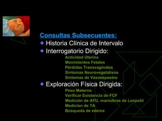 CONTROL Y CUIDADOS PRENATALES Consultas Subsecuentes: Historia Clínica de Intervalo Interrogatorio Dirigido: Actividad Uterina Movimientos Fetales Pérdidas Transvaginales Síntomas Neurovegetativos Síntomas de Vasoespasmo Exploración Física Dirigida: Peso Materno Verificar Existencia de FCF Medición de AFU, maniobras de Leopold Medicíon de TA  Búsqueda de edema 