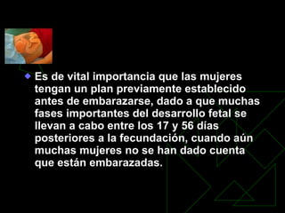 CONTROL Y CUIDADOS PRENATALES Es de vital importancia que las mujeres tengan un plan previamente establecido antes de embarazarse, dado a que muchas fases importantes del desarrollo fetal se llevan a cabo entre los 17 y 56 días posteriores a la fecundación, cuando aún muchas mujeres no se han dado cuenta que están embarazadas.   