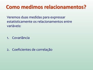 Como medimos relacionamentos?
Veremos duas medidas para expressar
estatisticamente os relacionamentos entre
variáveis:
1. Covariância
2. Coeficientes de correlação
 