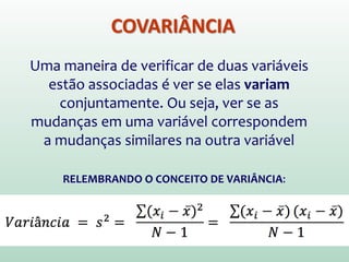 COVARIÂNCIA
Uma maneira de verificar de duas variáveis
estão associadas é ver se elas variam
conjuntamente. Ou seja, ver se as
mudanças em uma variável correspondem
a mudanças similares na outra variável
RELEMBRANDO O CONCEITO DE VARIÂNCIA:
 