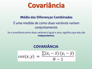 Covariância
Média das Diferenças Combinadas
É uma medida de como duas variáveis variam
conjuntamente.
Se a covariância entre duas variáveis é igual a zero, significa que elas são
independentes.
COVARIÂNCIA
 