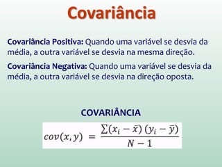 Covariância
Covariância Positiva: Quando uma variável se desvia da
média, a outra variável se desvia na mesma direção.
Covariância Negativa: Quando uma variável se desvia da
média, a outra variável se desvia na direção oposta.
COVARIÂNCIA
 