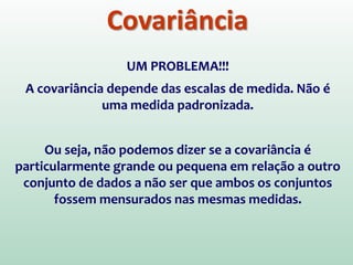 Covariância
UM PROBLEMA!!!
A covariância depende das escalas de medida. Não é
uma medida padronizada.
Ou seja, não podemos dizer se a covariância é
particularmente grande ou pequena em relação a outro
conjunto de dados a não ser que ambos os conjuntos
fossem mensurados nas mesmas medidas.
 