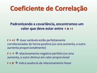 Coeficiente de Correlação
Padronizando a covariância, encontramos um
valor que deve estar entre -1 e +1
r = +1  duas variáveis estão perfeitamente
correlacionadas de forma positiva (se uma aumenta, a outra
aumenta proporcionalmente)
r = -1  relacionamento negativo perfeito (se uma
aumenta, a outra diminui em valor proporcional
r = 0  indica ausência de relacionamento linear
 