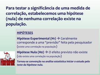 Para testar a significância de uma medida de
correlação, estabelecemos uma hipótese
(nula) de nenhuma correlação existe na
população.
HIPÓTESES
Hipótese Experimental (H1)  Geralmente
corresponde a uma “previsão” feita pela pesquisador
(existe uma correlação na população)
Hipótese Nula (H0)  O efeito previsto não existe
(não existe uma correlação na população)
Tornou-se convenção na análise estatística iniciar o estudo pelo
teste da hipótese nula.
 