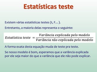 Estatísticas teste
Existem várias estatísticas testes (t, F…).
Entretanto, a maioria delas representa o seguinte:
A forma exata desta equação muda de teste pra teste.
Se nosso modelo é bom, esperamos que a variância explicada
por ele seja maior do que a variância que ele não pode explicar.
 