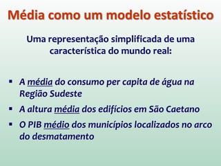 Média como um modelo estatístico
Uma representação simplificada de uma
característica do mundo real:
 A média do consumo per capita de água na
Região Sudeste
 A altura média dos edifícios em São Caetano
 O PIB médio dos municípios localizados no arco
do desmatamento
 