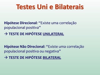 Hipótese Direcional: “Existe uma correlação
populacional positiva”
 TESTE DE HIPÓTESE UNILATERAL
Hipótese Não Direcional: “Existe uma correlação
populacional positiva ou negativa”
 TESTE DE HIPÓTESE BILATERAL
Testes Uni e Bilaterais
 