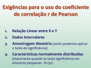 Exigências para o uso do coeficiente
de correlação r de Pearson
1. Relação Linear entre X e Y
2. Dados intervalares
3. Amostragem Aleatória (assim podemos aplicar
o teste de significância)
4. Características normalmente distribuídas
(importante quando se testa significância em
amostras pequenas - N<30)
 
