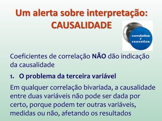 Um alerta sobre interpretação:
CAUSALIDADE
Coeficientes de correlação NÃO dão indicação
da causalidade
1. O problema da terceira variável
Em qualquer correlação bivariada, a causalidade
entre duas variáveis não pode ser dada por
certo, porque podem ter outras variáveis,
medidas ou não, afetando os resultados
 