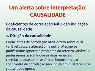 Um alerta sobre interpretação:
CAUSALIDADE
Coeficientes de correlação NÃO dão indicação
da causalidade
2. Direção da causalidade
Coeficientes de correlação nada dizem sobre qual
variável causa a alteração na outra. Mesmo se
pudéssemos ignorar o problema da terceira variável, e
pudéssemos assumir que as duas variáveis
correlacionadas eram as únicas importantes, o
coeficiente de correlação não indica em qual direção a
causalidade opera.
 