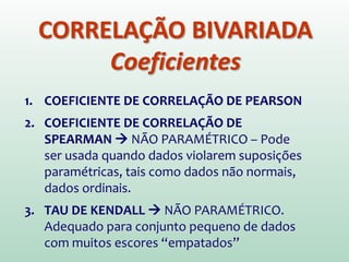 CORRELAÇÃO BIVARIADA
Coeficientes
1. COEFICIENTE DE CORRELAÇÃO DE PEARSON
2. COEFICIENTE DE CORRELAÇÃO DE
SPEARMAN  NÃO PARAMÉTRICO – Pode
ser usada quando dados violarem suposições
paramétricas, tais como dados não normais,
dados ordinais.
3. TAU DE KENDALL  NÃO PARAMÉTRICO.
Adequado para conjunto pequeno de dados
com muitos escores “empatados”
 