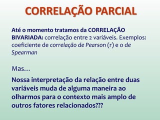 CORRELAÇÃO PARCIAL
Até o momento tratamos da CORRELAÇÃO
BIVARIADA: correlação entre 2 variáveis. Exemplos:
coeficiente de correlação de Pearson (r) e o de
Spearman
Mas…
Nossa interpretação da relação entre duas
variáveis muda de alguma maneira ao
olharmos para o contexto mais amplo de
outros fatores relacionados???
 