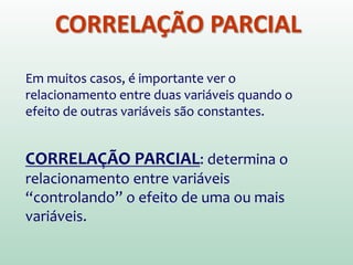 CORRELAÇÃO PARCIAL
Em muitos casos, é importante ver o
relacionamento entre duas variáveis quando o
efeito de outras variáveis são constantes.
CORRELAÇÃO PARCIAL: determina o
relacionamento entre variáveis
“controlando” o efeito de uma ou mais
variáveis.
 