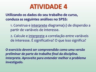 ATIVIDADE 4
Utilizando os dados do seu trabalho de curso,
conduza as seguintes análises no SPSS:
1. Construa e interprete diagrama(s) de dispersão a
partir de variáveis de interesse.
2. Calcule e interprete a correlação entre variáveis
de interesse. É significativa? O que isso significa?
O exercício deverá ser compreendido como uma versão
preliminar de parte do trabalho final da disciplina.
Interprete. Aproveite para entender melhor o problema
investigado.
 