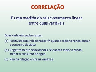 CORRELAÇÃO
É uma medida do relacionamento linear
entre duas variáveis
Duas variáveis podem estar:
(a) Positivamente relacionadas  quando maior a renda, maior
o consumo de água
(b) Negativamente relacionadas  quanto maior a renda,
menor o consumo de água
(c) Não há relação entre as variáveis
 