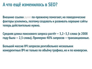 А что ещё изменилось в SEO?

Внешние ссылки рулят по-прежнему помогают, но поведенческие
факторы усилились, поэтому создавать и развивать хорошие сайты
теперь действительно нужно.

Средняя длина поискового запроса растёт — 3,2–3,5 слова (в 2008
году была — 2,5 слова). Примерно 40% запросов — транзакционные.

Большой массив НЧ запросов рентабельнее нескольких
конкурентных ВЧ не только по объёму трафика, но и по конверсии.
 