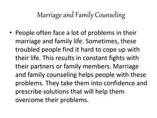 Marriage and Family Counseling
• People often face a lot of problems in their
marriage and family life. Sometimes, these
troubled people find it hard to cope up with
their life. This results in constant fights with
their partners or family members. Marriage
and family counseling helps people with these
problems. They take them into confidence and
prescribe solutions that will help them
overcome their problems.
 