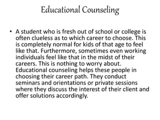 Educational Counseling
• A student who is fresh out of school or college is
often clueless as to which career to choose. This
is completely normal for kids of that age to feel
like that. Furthermore, sometimes even working
individuals feel like that in the midst of their
careers. This is nothing to worry about.
Educational counseling helps these people in
choosing their career path. They conduct
seminars and orientations or private sessions
where they discuss the interest of their client and
offer solutions accordingly.
 