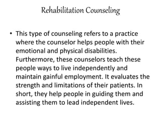Rehabilitation Counseling
• This type of counseling refers to a practice
where the counselor helps people with their
emotional and physical disabilities.
Furthermore, these counselors teach these
people ways to live independently and
maintain gainful employment. It evaluates the
strength and limitations of their patients. In
short, they help people in guiding them and
assisting them to lead independent lives.
 