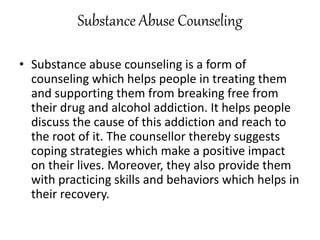 Substance Abuse Counseling
• Substance abuse counseling is a form of
counseling which helps people in treating them
and supporting them from breaking free from
their drug and alcohol addiction. It helps people
discuss the cause of this addiction and reach to
the root of it. The counsellor thereby suggests
coping strategies which make a positive impact
on their lives. Moreover, they also provide them
with practicing skills and behaviors which helps in
their recovery.
 