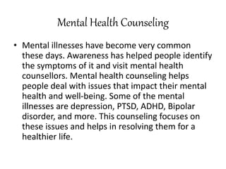 Mental Health Counseling
• Mental illnesses have become very common
these days. Awareness has helped people identify
the symptoms of it and visit mental health
counsellors. Mental health counseling helps
people deal with issues that impact their mental
health and well-being. Some of the mental
illnesses are depression, PTSD, ADHD, Bipolar
disorder, and more. This counseling focuses on
these issues and helps in resolving them for a
healthier life.
 