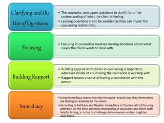 • The counselor uses open questions to clarify his or her
understanding of what the client is feeling.
• Leading questions are to be avoided as they can impair the
counseling relationship.
Clarifying and the
Use of Questions
• Focusing in counseling involves making decisions about what
issues the client wants to deal with.
Focusing
• Building rapport with clients in counseling is important,
whatever model of counseling the counselor is working with.
• Rapport means a sense of having a connection with the
person.
Building Rapport
•Using immediacy means that the therapist reveals how they themselves
are feeling in response to the client.
•According to Feltham and Dryden immediacy is ‘the key skill of focusing
attention on the here and now relationship of counselor and client with
helpful timing, in order to challenge defensiveness and/or heighten
awareness’.
Immediacy
 
