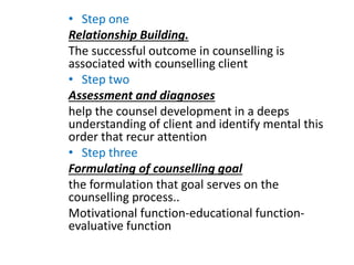 • Step one
Relationship Building.
The successful outcome in counselling is
associated with counselling client
• Step two
Assessment and diagnoses
help the counsel development in a deeps
understanding of client and identify mental this
order that recur attention
• Step three
Formulating of counselling goal
the formulation that goal serves on the
counselling process..
Motivational function-educational function-
evaluative function
 