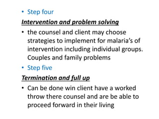 • Step four
Intervention and problem solving
• the counsel and client may choose
strategies to implement for malaria’s of
intervention including individual groups.
Couples and family problems
• Step five
Termination and full up
• Can be done win client have a worked
throw there counsel and are be able to
proceed forward in their living
 