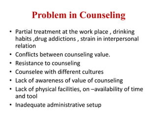 Problem in Counseling
• Partial treatment at the work place , drinking
habits ,drug addictions , strain in interpersonal
relation
• Conflicts between counseling value.
• Resistance to counseling
• Counselee with different cultures
• Lack of awareness of value of counseling
• Lack of physical facilities, on –availability of time
and tool
• Inadequate administrative setup
 