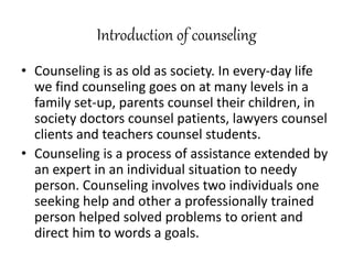 Introduction of counseling
• Counseling is as old as society. In every-day life
we find counseling goes on at many levels in a
family set-up, parents counsel their children, in
society doctors counsel patients, lawyers counsel
clients and teachers counsel students.
• Counseling is a process of assistance extended by
an expert in an individual situation to needy
person. Counseling involves two individuals one
seeking help and other a professionally trained
person helped solved problems to orient and
direct him to words a goals.
 